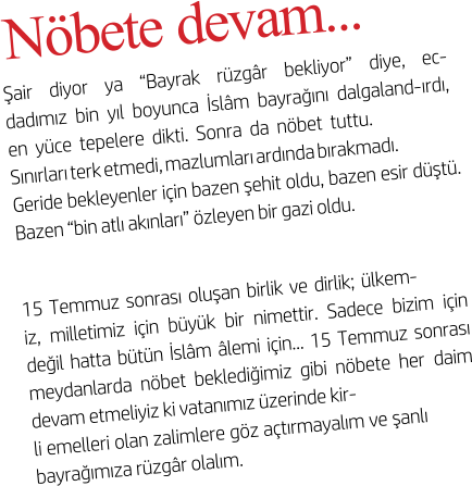N�bete devam...  �air diyor ya �Bayrak r�zg�r bekliyor� diye, ec-dad�m�z bin y�l boyunca �sl�m bayra��n� dalgaland-�rd�, en y�ce tepelere dikti. Sonra da n�bet tuttu.  S�n�rlar� terk etmedi, mazlumlar� ard�nda b�rakmad�.  Geride bekleyenler i�in bazen �ehit oldu, bazen esir d��t�. Bazen �bin atl� ak�nlar�� �zleyen bir gazi oldu. 15 Temmuz sonras� olu�an birlik ve dirlik; �lkem- iz, milletimiz i�in b�y�k bir nimettir. Sadece bizim i�in de�il hatta b�t�n �sl�m �lemi i�in... 15 Temmuz sonras� meydanlarda n�bet bekledi�imiz gibi n�bete her daim devam etmeliyiz ki vatan�m�z �zerinde kir- li emelleri olan zalimlere g�z a�t�rmayal�m ve �anl� bayra��m�za r�zg�r olal�m.